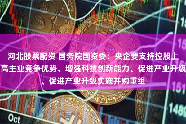 河北股票配资 国务院国资委：央企要支持控股上市公司围绕提高主业竞争优势、增强科技创新能力、促进产业升级实施并购重组