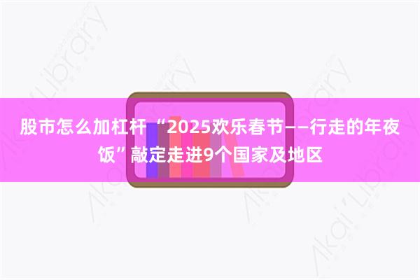 股市怎么加杠杆 “2025欢乐春节——行走的年夜饭”敲定走进9个国家及地区