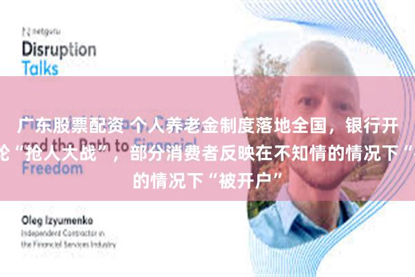广东股票配资 个人养老金制度落地全国，银行开启新一轮“抢人大战”，部分消费者反映在不知情的情况下“被开户”
