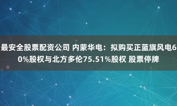 最安全股票配资公司 内蒙华电：拟购买正蓝旗风电60%股权与北方多伦75.51%股权 股票停牌