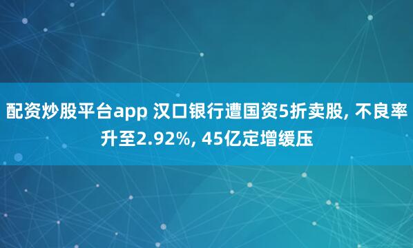 配资炒股平台app 汉口银行遭国资5折卖股, 不良率升至2.92%, 45亿定增缓压