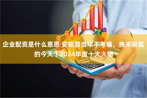 企业配资是什么意思 安聪慧当年不考编，换来极氪的今天｜2024年度十大人物