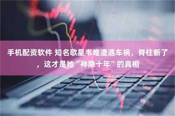 手机配资软件 知名歌星韦唯遭遇车祸，脊柱断了，这才是她“神隐十年”的真相