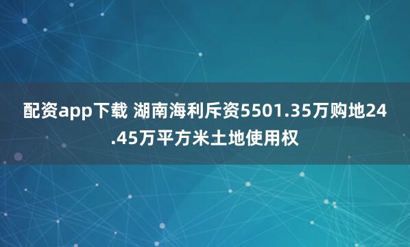 配资app下载 湖南海利斥资5501.35万购地24.45万平方米土地使用权