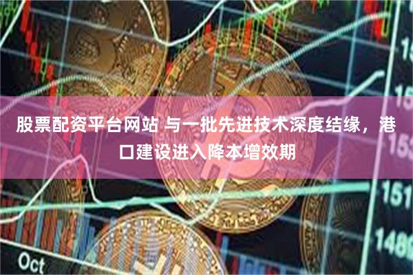 股票配资平台网站 与一批先进技术深度结缘，港口建设进入降本增效期