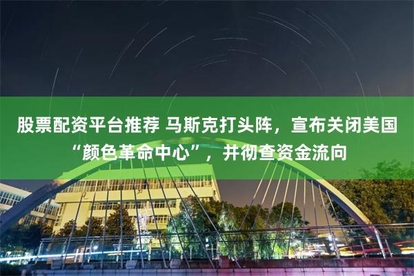 股票配资平台推荐 马斯克打头阵，宣布关闭美国“颜色革命中心”，并彻查资金流向