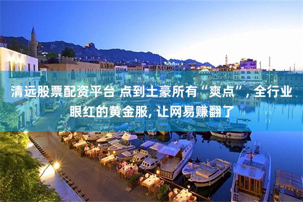 清远股票配资平台 点到土豪所有“爽点”, 全行业眼红的黄金服, 让网易赚翻了