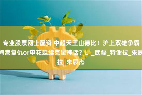专业股票网上配资 中超天王山德比！沪上双雄争霸：海港复仇or申花延续克星神话？‌_武磊_特谢拉_朱辰杰