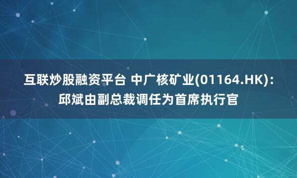 互联炒股融资平台 中广核矿业(01164.HK)：邱斌由副总裁调任为首席执行官