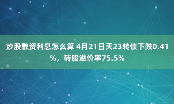 炒股融资利息怎么算 4月21日天23转债下跌0.41%，转股溢价率75.5%