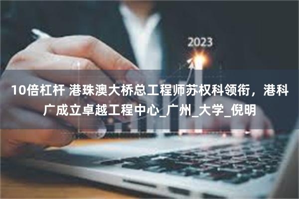 10倍杠杆 港珠澳大桥总工程师苏权科领衔，港科广成立卓越工程中心_广州_大学_倪明