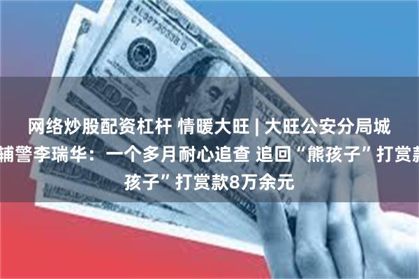 网络炒股配资杠杆 情暖大旺 | 大旺公安分局城区派出所辅警李瑞华：一个多月耐心追查 追回“熊孩子”打赏款8万余元