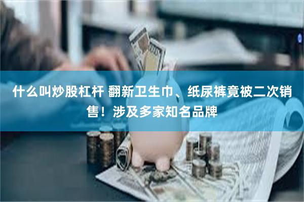 什么叫炒股杠杆 翻新卫生巾、纸尿裤竟被二次销售！涉及多家知名品牌