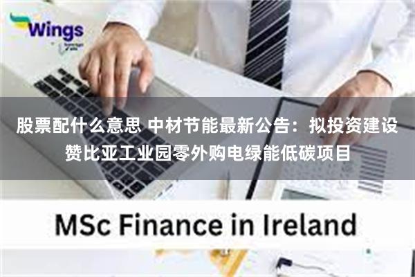 股票配什么意思 中材节能最新公告：拟投资建设赞比亚工业园零外购电绿能低碳项目