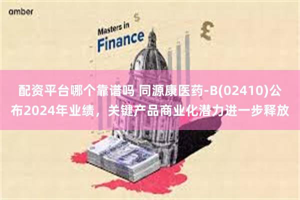 配资平台哪个靠谱吗 同源康医药-B(02410)公布2024年业绩，关键产品商业化潜力进一步释放