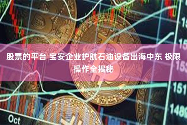 股票的平台 宝安企业护航石油设备出海中东 极限操作全揭秘