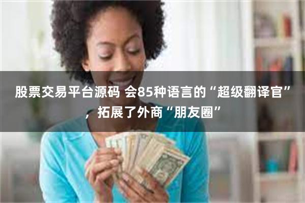 股票交易平台源码 会85种语言的“超级翻译官”，拓展了外商“朋友圈”