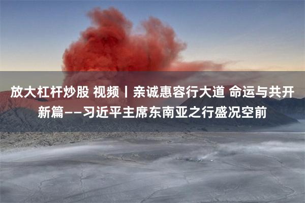放大杠杆炒股 视频丨亲诚惠容行大道 命运与共开新篇——习近平主席东南亚之行盛况空前