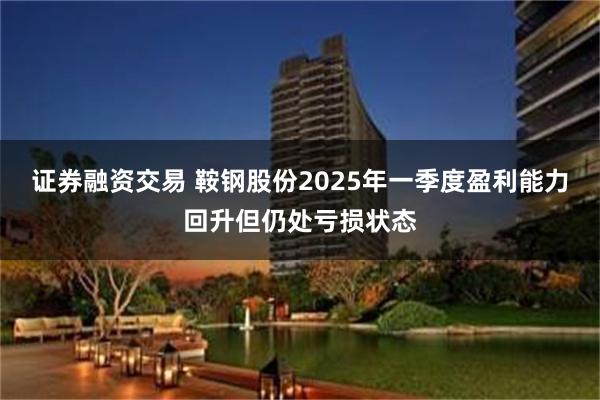 证券融资交易 鞍钢股份2025年一季度盈利能力回升但仍处亏损状态