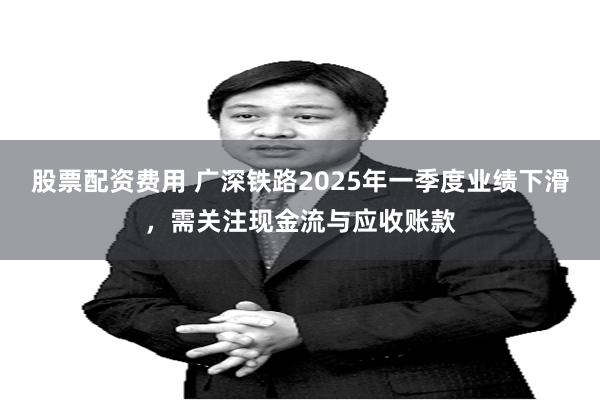 股票配资费用 广深铁路2025年一季度业绩下滑，需关注现金流与应收账款