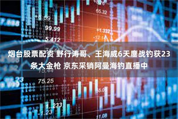 烟台股票配资 野行涛哥、王海威6天鏖战钓获23条大金枪 京东采销阿曼海钓直播中