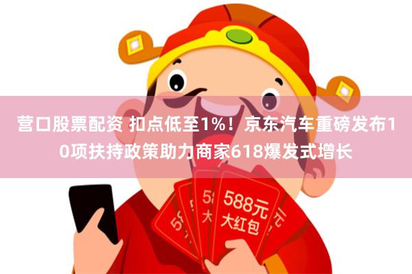 营口股票配资 扣点低至1%！京东汽车重磅发布10项扶持政策助力商家618爆发式增长