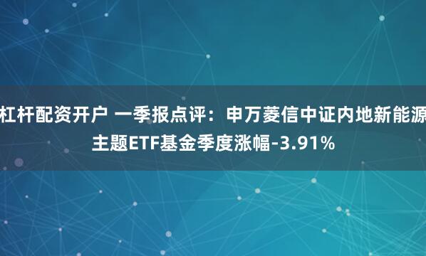 杠杆配资开户 一季报点评：申万菱信中证内地新能源主题ETF基金季度涨幅-3.91%