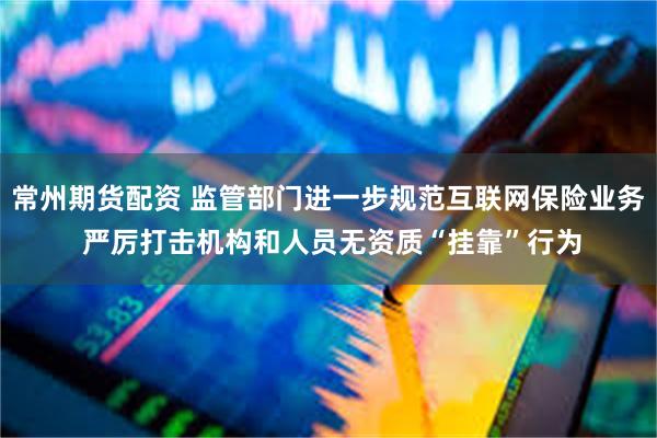 常州期货配资 监管部门进一步规范互联网保险业务 严厉打击机构和人员无资质“挂靠”行为