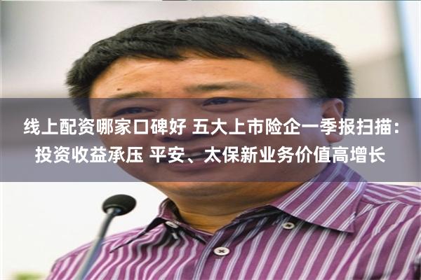 线上配资哪家口碑好 五大上市险企一季报扫描：投资收益承压 平安、太保新业务价值高增长
