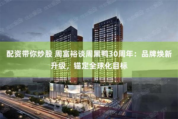 配资带你炒股 周富裕谈周黑鸭30周年：品牌焕新升级，锚定全球化目标