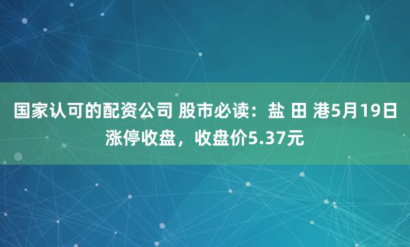 国家认可的配资公司 股市必读：盐 田 港5月19日涨停收盘，收盘价5.37元