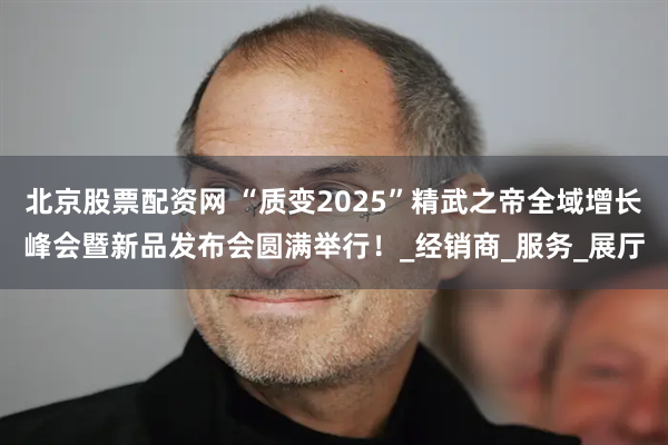 北京股票配资网 “质变2025”精武之帝全域增长峰会暨新品发布会圆满举行！_经销商_服务_展厅