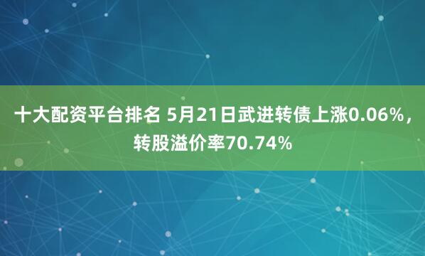 十大配资平台排名 5月21日武进转债上涨0.06%，转股溢价率70.74%