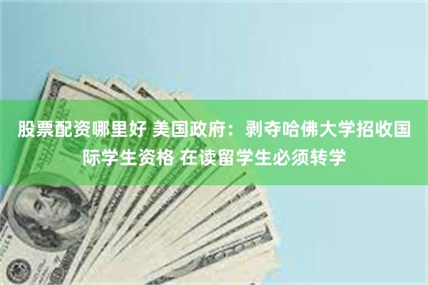 股票配资哪里好 美国政府：剥夺哈佛大学招收国际学生资格 在读留学生必须转学