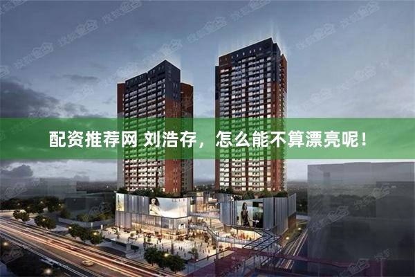配资推荐网 刘浩存，怎么能不算漂亮呢！