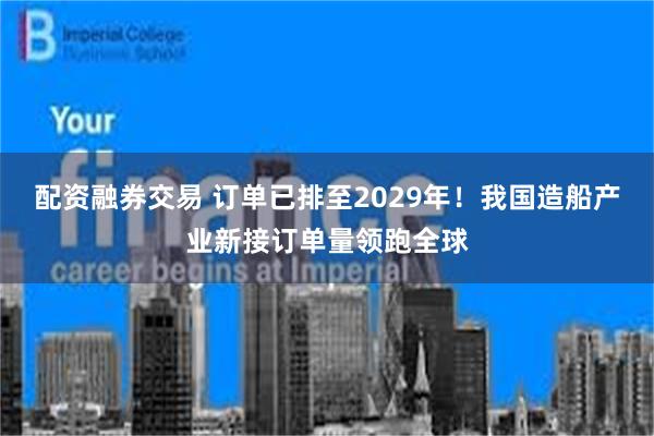 配资融券交易 订单已排至2029年！我国造船产业新接订单量领跑全球