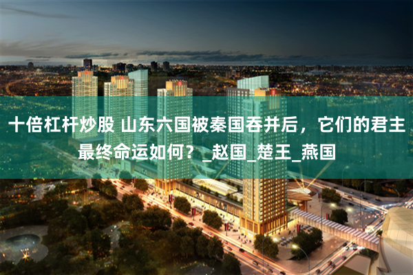 十倍杠杆炒股 山东六国被秦国吞并后，它们的君主最终命运如何？_赵国_楚王_燕国