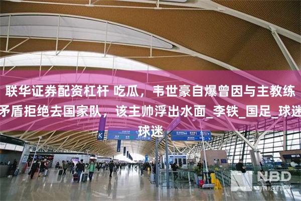 联华证券配资杠杆 吃瓜，韦世豪自爆曾因与主教练矛盾拒绝去国家队，该主帅浮出水面_李铁_国足_球迷