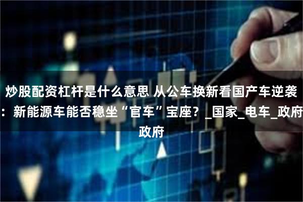 炒股配资杠杆是什么意思 从公车换新看国产车逆袭：新能源车能否稳坐“官车”宝座？_国家_电车_政府