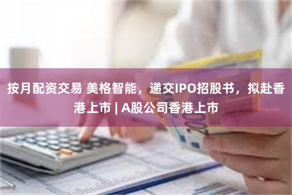 按月配资交易 美格智能，递交IPO招股书，拟赴香港上市 | A股公司香港上市