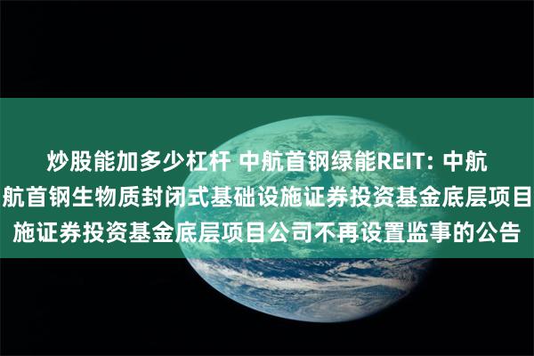 炒股能加多少杠杆 中航首钢绿能REIT: 中航基金管理有限公司关于中航首钢生物质封闭式基础设施证券投资基金底层项目公司不再设置监事的公告