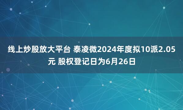线上炒股放大平台 泰凌微2024年度拟10派2.05元 股权登记日为6月26日