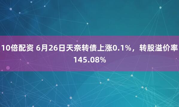 10倍配资 6月26日天奈转债上涨0.1%，转股溢价率145.08%