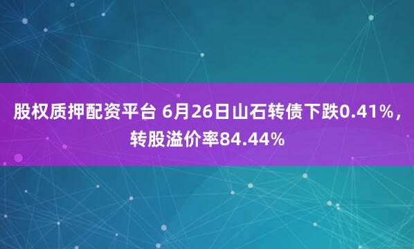 股权质押配资平台 6月26日山石转债下跌0.41%，转股溢价率84.44%