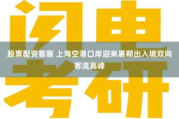 股票配资客服 上海空港口岸迎来暑期出入境双向客流高峰