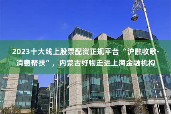 2023十大线上股票配资正规平台 “沪融牧歌·消费帮扶”，内蒙古好物走进上海金融机构