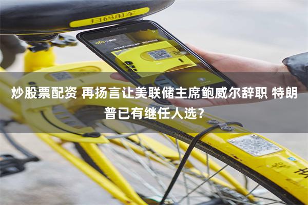 炒股票配资 再扬言让美联储主席鲍威尔辞职 特朗普已有继任人选？