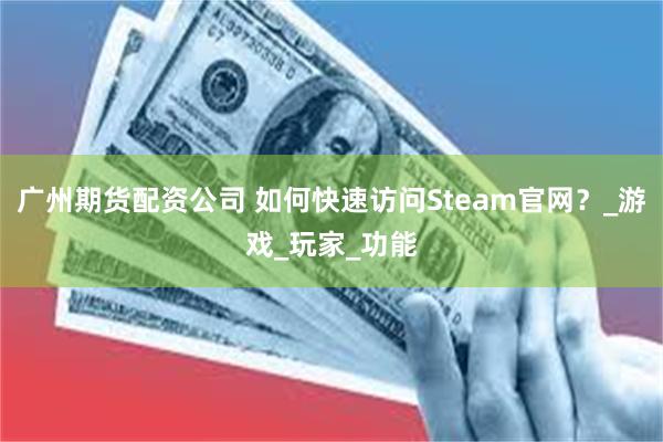 广州期货配资公司 如何快速访问Steam官网？_游戏_玩家_功能