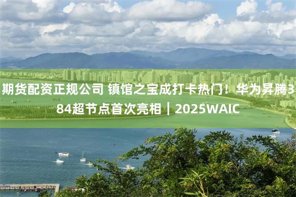 期货配资正规公司 镇馆之宝成打卡热门！华为昇腾384超节点首次亮相︱2025WAIC
