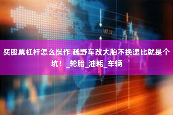 买股票杠杆怎么操作 越野车改大胎不换速比就是个坑！_轮胎_油耗_车辆